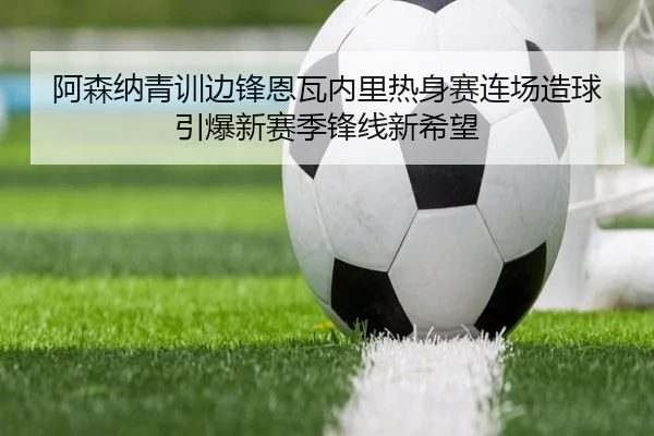 阿森纳青训边锋恩瓦内里热身赛连场造球引爆新赛季锋线新希望